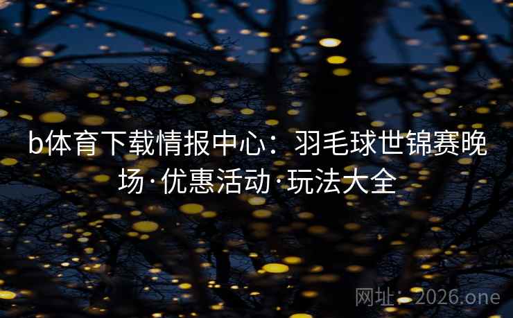 b体育下载情报中心:羽毛球世锦赛晚场·优惠活动·玩法大全