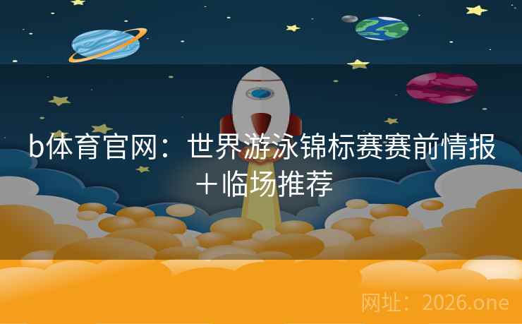 b体育官网:世界游泳锦标赛赛前情报+临场推荐