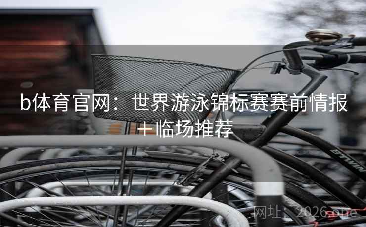 b体育官网:世界游泳锦标赛赛前情报+临场推荐 b体育官网:世界游泳锦标赛赛前情报+临场推荐