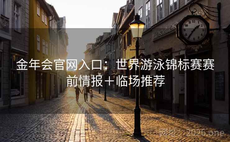 金年会官网入口:世界游泳锦标赛赛前情报+临场推荐 金年会官网入口:世界游泳锦标赛赛前情报+临场推荐